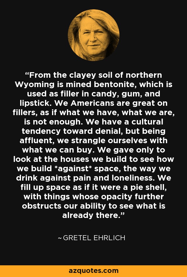 From the clayey soil of northern Wyoming is mined bentonite, which is used as filler in candy, gum, and lipstick. We Americans are great on fillers, as if what we have, what we are, is not enough. We have a cultural tendency toward denial, but being affluent, we strangle ourselves with what we can buy. We gave only to look at the houses we build to see how we build *against* space, the way we drink against pain and loneliness. We fill up space as if it were a pie shell, with things whose opacity further obstructs our ability to see what is already there. - Gretel Ehrlich