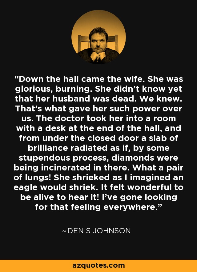 Down the hall came the wife. She was glorious, burning. She didn't know yet that her husband was dead. We knew. That's what gave her such power over us. The doctor took her into a room with a desk at the end of the hall, and from under the closed door a slab of brilliance radiated as if, by some stupendous process, diamonds were being incinerated in there. What a pair of lungs! She shrieked as I imagined an eagle would shriek. It felt wonderful to be alive to hear it! I've gone looking for that feeling everywhere. - Denis Johnson