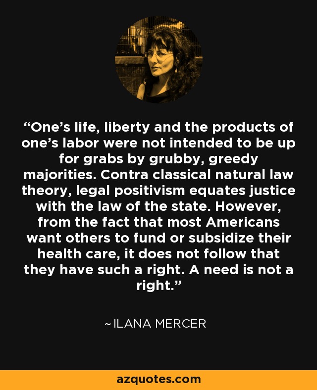 One’s life, liberty and the products of one’s labor were not intended to be up for grabs by grubby, greedy majorities. Contra classical natural law theory, legal positivism equates justice with the law of the state. However, from the fact that most Americans want others to fund or subsidize their health care, it does not follow that they have such a right. A need is not a right. - Ilana Mercer