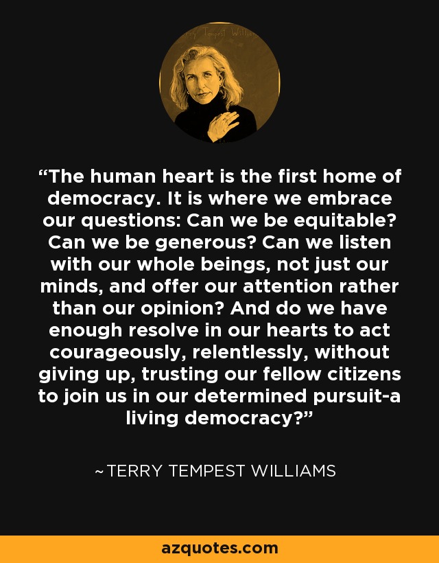 The human heart is the first home of democracy. It is where we embrace our questions: Can we be equitable? Can we be generous? Can we listen with our whole beings, not just our minds, and offer our attention rather than our opinion? And do we have enough resolve in our hearts to act courageously, relentlessly, without giving up, trusting our fellow citizens to join us in our determined pursuit-a living democracy? - Terry Tempest Williams