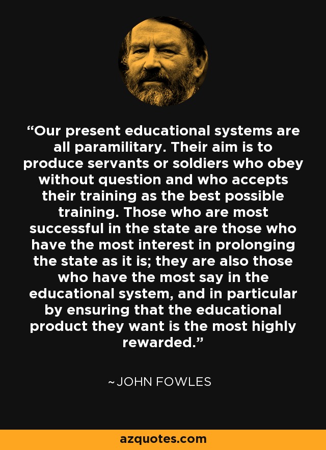 Our present educational systems are all paramilitary. Their aim is to produce servants or soldiers who obey without question and who accepts their training as the best possible training. Those who are most successful in the state are those who have the most interest in prolonging the state as it is; they are also those who have the most say in the educational system, and in particular by ensuring that the educational product they want is the most highly rewarded. - John Fowles