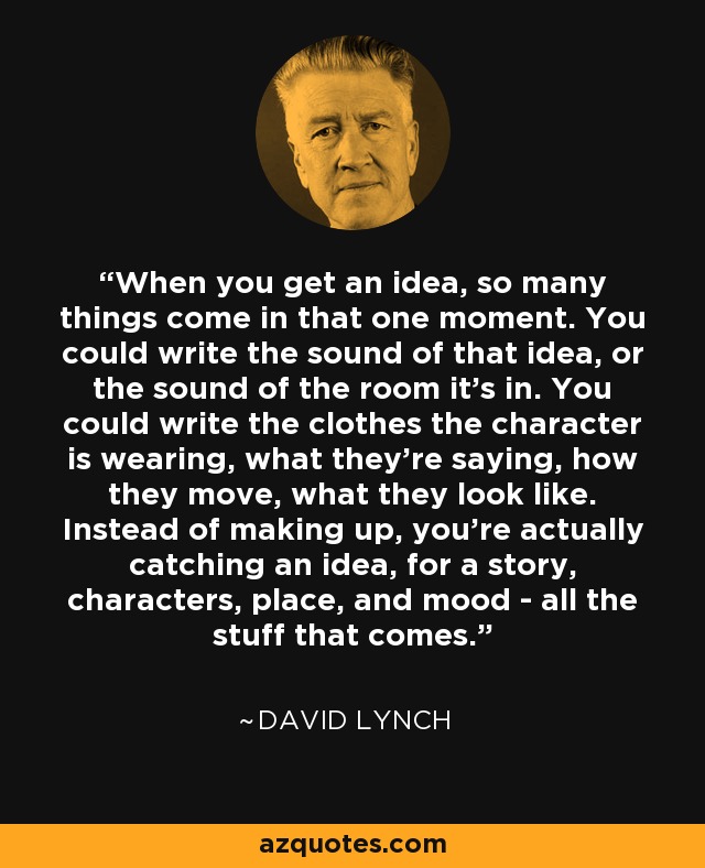 When you get an idea, so many things come in that one moment. You could write the sound of that idea, or the sound of the room it's in. You could write the clothes the character is wearing, what they're saying, how they move, what they look like. Instead of making up, you're actually catching an idea, for a story, characters, place, and mood - all the stuff that comes. - David Lynch