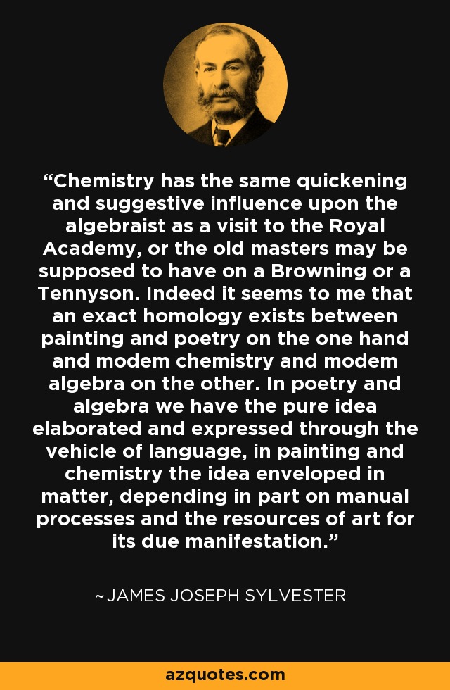 Chemistry has the same quickening and suggestive influence upon the algebraist as a visit to the Royal Academy, or the old masters may be supposed to have on a Browning or a Tennyson. Indeed it seems to me that an exact homology exists between painting and poetry on the one hand and modem chemistry and modem algebra on the other. In poetry and algebra we have the pure idea elaborated and expressed through the vehicle of language, in painting and chemistry the idea enveloped in matter, depending in part on manual processes and the resources of art for its due manifestation. - James Joseph Sylvester