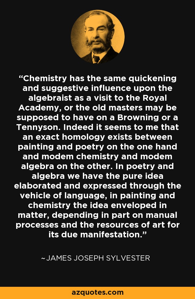 Chemistry has the same quickening and suggestive influence upon the algebraist as a visit to the Royal Academy, or the old masters may be supposed to have on a Browning or a Tennyson. Indeed it seems to me that an exact homology exists between painting and poetry on the one hand and modem chemistry and modem algebra on the other. In poetry and algebra we have the pure idea elaborated and expressed through the vehicle of language, in painting and chemistry the idea enveloped in matter, depending in part on manual processes and the resources of art for its due manifestation. - James Joseph Sylvester