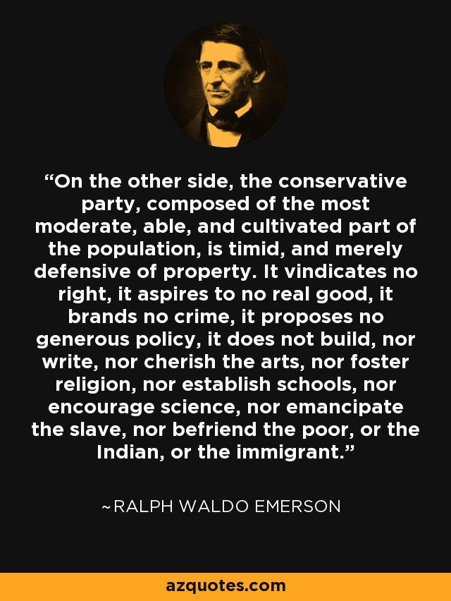 On the other side, the conservative party, composed of the most moderate, able, and cultivated part of the population, is timid, and merely defensive of property. It vindicates no right, it aspires to no real good, it brands no crime, it proposes no generous policy, it does not build, nor write, nor cherish the arts, nor foster religion, nor establish schools, nor encourage science, nor emancipate the slave, nor befriend the poor, or the Indian, or the immigrant. - Ralph Waldo Emerson