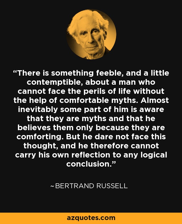 There is something feeble, and a little contemptible, about a man who cannot face the perils of life without the help of comfortable myths. Almost inevitably some part of him is aware that they are myths and that he believes them only because they are comforting. But he dare not face this thought, and he therefore cannot carry his own reflection to any logical conclusion. - Bertrand Russell