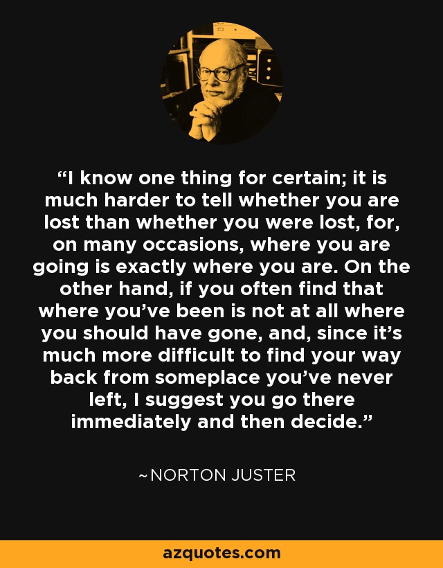 I know one thing for certain; it is much harder to tell whether you are lost than whether you were lost, for, on many occasions, where you are going is exactly where you are. On the other hand, if you often find that where you've been is not at all where you should have gone, and, since it's much more difficult to find your way back from someplace you've never left, I suggest you go there immediately and then decide. - Norton Juster