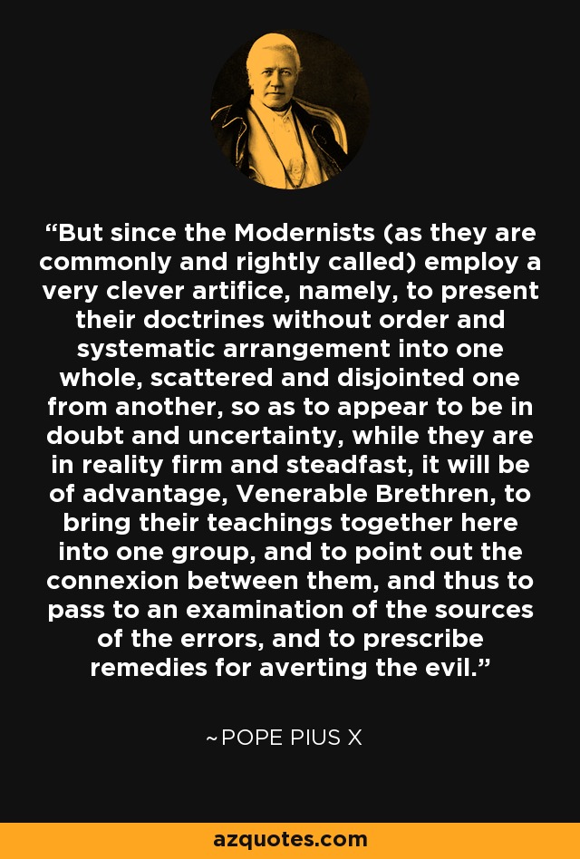 But since the Modernists (as they are commonly and rightly called) employ a very clever artifice, namely, to present their doctrines without order and systematic arrangement into one whole, scattered and disjointed one from another, so as to appear to be in doubt and uncertainty, while they are in reality firm and steadfast, it will be of advantage, Venerable Brethren, to bring their teachings together here into one group, and to point out the connexion between them, and thus to pass to an examination of the sources of the errors, and to prescribe remedies for averting the evil. - Pope Pius X
