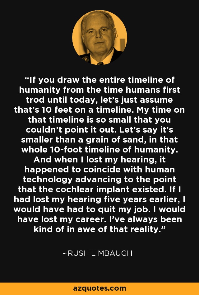 If you draw the entire timeline of humanity from the time humans first trod until today, let's just assume that's 10 feet on a timeline. My time on that timeline is so small that you couldn't point it out. Let's say it's smaller than a grain of sand, in that whole 10-foot timeline of humanity. And when I lost my hearing, it happened to coincide with human technology advancing to the point that the cochlear implant existed. If I had lost my hearing five years earlier, I would have had to quit my job. I would have lost my career. I've always been kind of in awe of that reality. - Rush Limbaugh