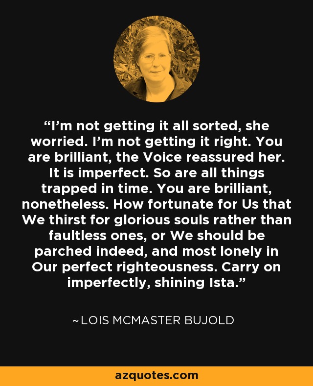 I'm not getting it all sorted, she worried. I'm not getting it right. You are brilliant, the Voice reassured her. It is imperfect. So are all things trapped in time. You are brilliant, nonetheless. How fortunate for Us that We thirst for glorious souls rather than faultless ones, or We should be parched indeed, and most lonely in Our perfect righteousness. Carry on imperfectly, shining Ista. - Lois McMaster Bujold