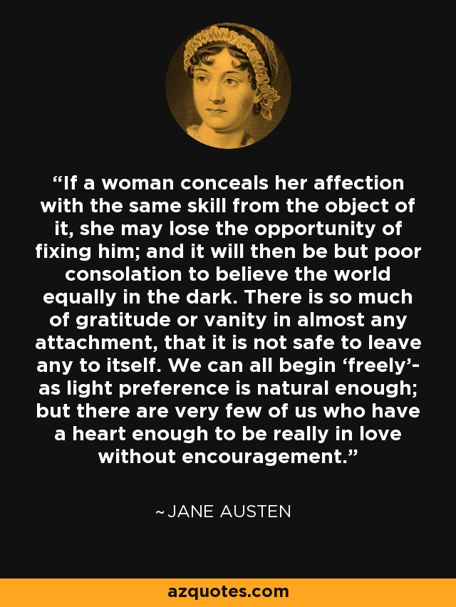 If a woman conceals her affection with the same skill from the object of it, she may lose the opportunity of fixing him; and it will then be but poor consolation to believe the world equally in the dark. There is so much of gratitude or vanity in almost any attachment, that it is not safe to leave any to itself. We can all begin ‘freely’- as light preference is natural enough; but there are very few of us who have a heart enough to be really in love without encouragement. - Jane Austen