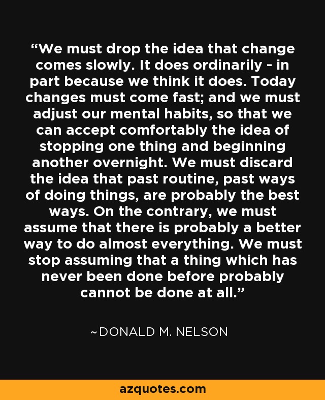 We must drop the idea that change comes slowly. It does ordinarily - in part because we think it does. Today changes must come fast; and we must adjust our mental habits, so that we can accept comfortably the idea of stopping one thing and beginning another overnight. We must discard the idea that past routine, past ways of doing things, are probably the best ways. On the contrary, we must assume that there is probably a better way to do almost everything. We must stop assuming that a thing which has never been done before probably cannot be done at all. - Donald M. Nelson