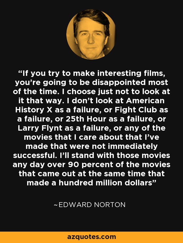 If you try to make interesting films, you're going to be disappointed most of the time. I choose just not to look at it that way. I don't look at American History X as a failure, or Fight Club as a failure, or 25th Hour as a failure, or Larry Flynt as a failure, or any of the movies that I care about that I've made that were not immediately successful. I'll stand with those movies any day over 90 percent of the movies that came out at the same time that made a hundred million dollars - Edward Norton