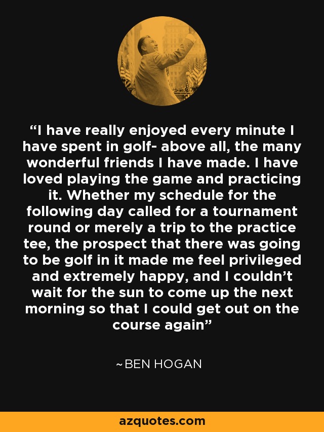 I have really enjoyed every minute I have spent in golf- above all, the many wonderful friends I have made. I have loved playing the game and practicing it. Whether my schedule for the following day called for a tournament round or merely a trip to the practice tee, the prospect that there was going to be golf in it made me feel privileged and extremely happy, and I couldn't wait for the sun to come up the next morning so that I could get out on the course again - Ben Hogan