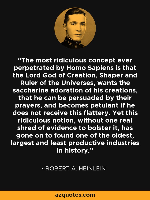 The most ridiculous concept ever perpetrated by Homo Sapiens is that the Lord God of Creation, Shaper and Ruler of the Universes, wants the saccharine adoration of his creations, that he can be persuaded by their prayers, and becomes petulant if he does not receive this flattery. Yet this ridiculous notion, without one real shred of evidence to bolster it, has gone on to found one of the oldest, largest and least productive industries in history. - Robert A. Heinlein