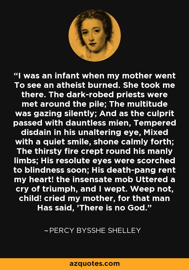 I was an infant when my mother went To see an atheist burned. She took me there. The dark-robed priests were met around the pile; The multitude was gazing silently; And as the culprit passed with dauntless mien, Tempered disdain in his unaltering eye, Mixed with a quiet smile, shone calmly forth; The thirsty fire crept round his manly limbs; His resolute eyes were scorched to blindness soon; His death-pang rent my heart! the insensate mob Uttered a cry of triumph, and I wept. Weep not, child! cried my mother, for that man Has said, 'There is no God.' - Percy Bysshe Shelley