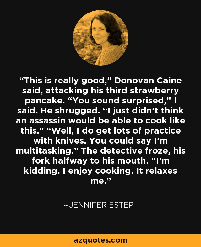 This is really good,” Donovan Caine said, attacking his third strawberry pancake. “You sound surprised,” I said. He shrugged. “I just didn’t think an assassin would be able to cook like this.” “Well, I do get lots of practice with knives. You could say I’m multitasking.” The detective froze, his fork halfway to his mouth. “I’m kidding. I enjoy cooking. It relaxes me. - Jennifer Estep