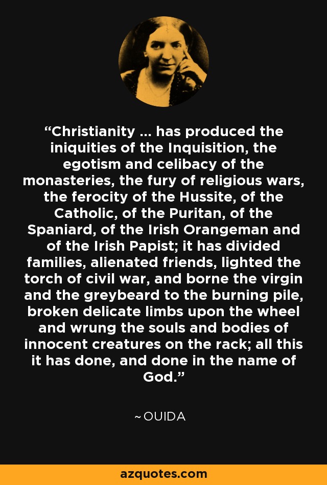 Christianity ... has produced the iniquities of the Inquisition, the egotism and celibacy of the monasteries, the fury of religious wars, the ferocity of the Hussite, of the Catholic, of the Puritan, of the Spaniard, of the Irish Orangeman and of the Irish Papist; it has divided families, alienated friends, lighted the torch of civil war, and borne the virgin and the greybeard to the burning pile, broken delicate limbs upon the wheel and wrung the souls and bodies of innocent creatures on the rack; all this it has done, and done in the name of God. - Ouida