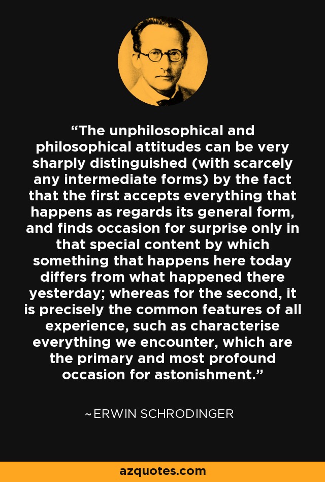 The unphilosophical and philosophical attitudes can be very sharply distinguished (with scarcely any intermediate forms) by the fact that the first accepts everything that happens as regards its general form, and finds occasion for surprise only in that special content by which something that happens here today differs from what happened there yesterday; whereas for the second, it is precisely the common features of all experience, such as characterise everything we encounter, which are the primary and most profound occasion for astonishment. - Erwin Schrodinger