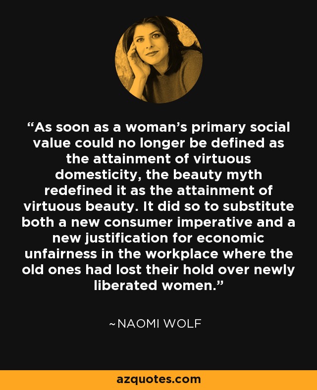 As soon as a woman's primary social value could no longer be defined as the attainment of virtuous domesticity, the beauty myth redefined it as the attainment of virtuous beauty. It did so to substitute both a new consumer imperative and a new justification for economic unfairness in the workplace where the old ones had lost their hold over newly liberated women. - Naomi Wolf