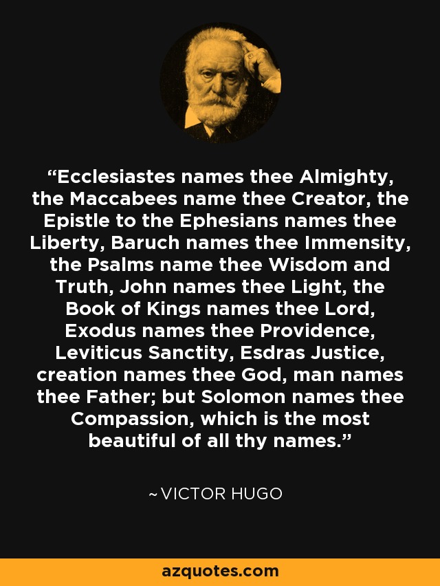 Ecclesiastes names thee Almighty, the Maccabees name thee Creator, the Epistle to the Ephesians names thee Liberty, Baruch names thee Immensity, the Psalms name thee Wisdom and Truth, John names thee Light, the Book of Kings names thee Lord, Exodus names thee Providence, Leviticus Sanctity, Esdras Justice, creation names thee God, man names thee Father; but Solomon names thee Compassion, which is the most beautiful of all thy names. - Victor Hugo