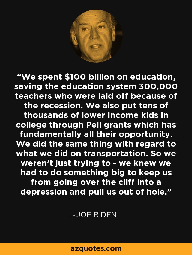 We spent $100 billion on education, saving the education system 300,000 teachers who were laid off because of the recession. We also put tens of thousands of lower income kids in college through Pell grants which has fundamentally all their opportunity. We did the same thing with regard to what we did on transportation. So we weren't just trying to - we knew we had to do something big to keep us from going over the cliff into a depression and pull us out of hole. - Joe Biden