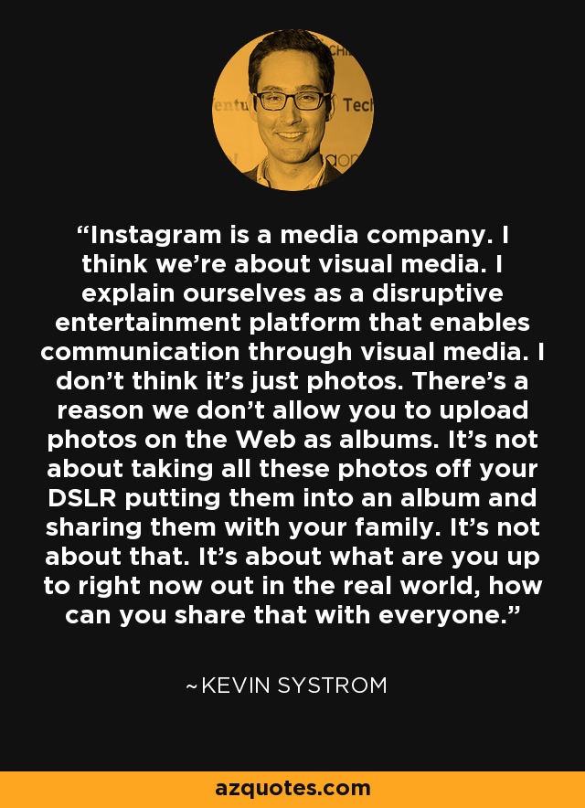 Instagram is a media company. I think we're about visual media. I explain ourselves as a disruptive entertainment platform that enables communication through visual media. I don't think it's just photos. There's a reason we don't allow you to upload photos on the Web as albums. It's not about taking all these photos off your DSLR putting them into an album and sharing them with your family. It's not about that. It's about what are you up to right now out in the real world, how can you share that with everyone. - Kevin Systrom