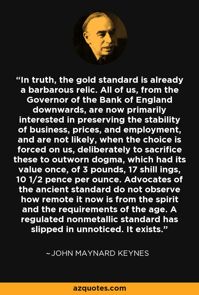 In truth, the gold standard is already a barbarous relic. All of us, from the Governor of the Bank of England downwards, are now primarily interested in preserving the stability of business, prices, and employment, and are not likely, when the choice is forced on us, deliberately to sacrifice these to outworn dogma, which had its value once, of 3 pounds, 17 shill ings, 10 1/2 pence per ounce. Advocates of the ancient standard do not observe how remote it now is from the spirit and the requirements of the age. A regulated nonmetallic standard has slipped in unnoticed. It exists. - John Maynard Keynes