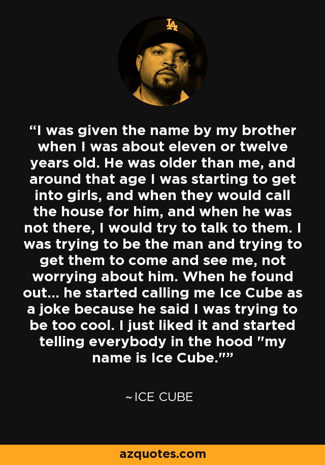 I was given the name by my brother when I was about eleven or twelve years old. He was older than me, and around that age I was starting to get into girls, and when they would call the house for him, and when he was not there, I would try to talk to them. I was trying to be the man and trying to get them to come and see me, not worrying about him. When he found out... he started calling me Ice Cube as a joke because he said I was trying to be too cool. I just liked it and started telling everybody in the hood 