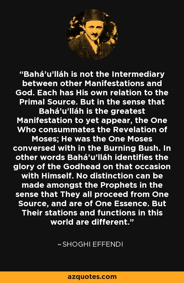 Bahá'u'lláh is not the Intermediary between other Manifestations and God. Each has His own relation to the Primal Source. But in the sense that Bahá'u'lláh is the greatest Manifestation to yet appear, the One Who consummates the Revelation of Moses; He was the One Moses conversed with in the Burning Bush. In other words Bahá'u'lláh identifies the glory of the Godhead on that occasion with Himself. No distinction can be made amongst the Prophets in the sense that They all proceed from One Source, and are of One Essence. But Their stations and functions in this world are different. - Shoghi Effendi