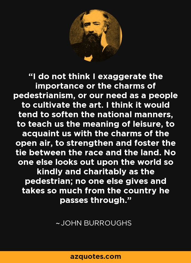 I do not think I exaggerate the importance or the charms of pedestrianism, or our need as a people to cultivate the art. I think it would tend to soften the national manners, to teach us the meaning of leisure, to acquaint us with the charms of the open air, to strengthen and foster the tie between the race and the land. No one else looks out upon the world so kindly and charitably as the pedestrian; no one else gives and takes so much from the country he passes through. - John Burroughs