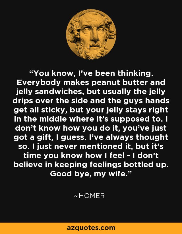 You know, I've been thinking. Everyone makes peanut butter and jelly sandwiches but usually the jelly drips out all over the side and the guy's hands get all sticky. But your jelly stays right in the middle where it's supposed to. I don't know how you do it? You just got a gift, I guess. I've always thought so. I've just never mentioned it. But it's time you knew how I feel. I don't believe in keeping feelings bottled up. Goodbye, my wife. - Matt Groening