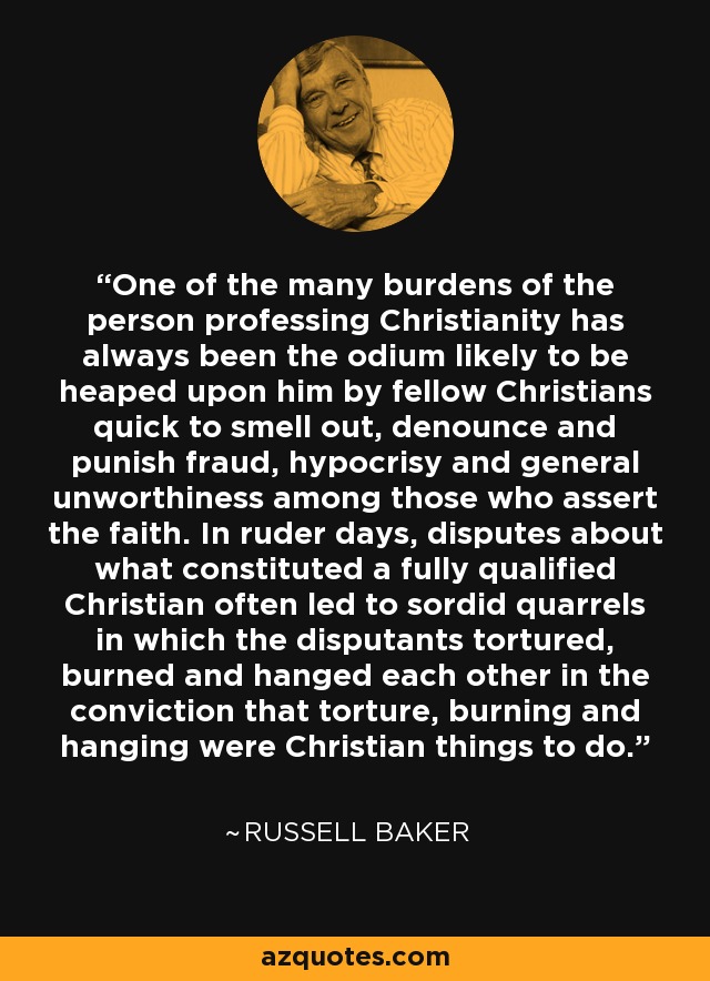 One of the many burdens of the person professing Christianity has always been the odium likely to be heaped upon him by fellow Christians quick to smell out, denounce and punish fraud, hypocrisy and general unworthiness among those who assert the faith. In ruder days, disputes about what constituted a fully qualified Christian often led to sordid quarrels in which the disputants tortured, burned and hanged each other in the conviction that torture, burning and hanging were Christian things to do. - Russell Baker