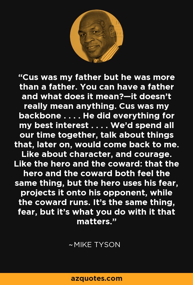 Cus was my father but he was more than a father. You can have a father and what does it mean?—it doesn't really mean anything. Cus was my backbone . . . . He did everything for my best interest . . . . We'd spend all our time together, talk about things that, later on, would come back to me. Like about character, and courage. Like the hero and the coward: that the hero and the coward both feel the same thing, but the hero uses his fear, projects it onto his opponent, while the coward runs. It's the same thing, fear, but it's what you do with it that matters. - Mike Tyson