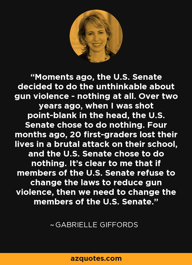 Moments ago, the U.S. Senate decided to do the unthinkable about gun violence - nothing at all. Over two years ago, when I was shot point-blank in the head, the U.S. Senate chose to do nothing. Four months ago, 20 first-graders lost their lives in a brutal attack on their school, and the U.S. Senate chose to do nothing. It's clear to me that if members of the U.S. Senate refuse to change the laws to reduce gun violence, then we need to change the members of the U.S. Senate. - Gabrielle Giffords
