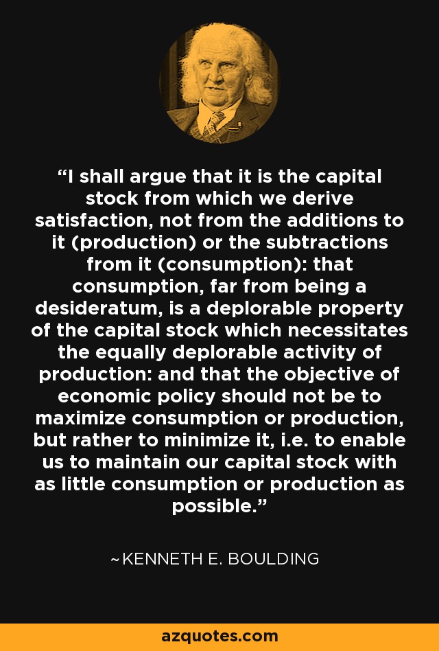 I shall argue that it is the capital stock from which we derive satisfaction, not from the additions to it (production) or the subtractions from it (consumption): that consumption, far from being a desideratum, is a deplorable property of the capital stock which necessitates the equally deplorable activity of production: and that the objective of economic policy should not be to maximize consumption or production, but rather to minimize it, i.e. to enable us to maintain our capital stock with as little consumption or production as possible. - Kenneth E. Boulding