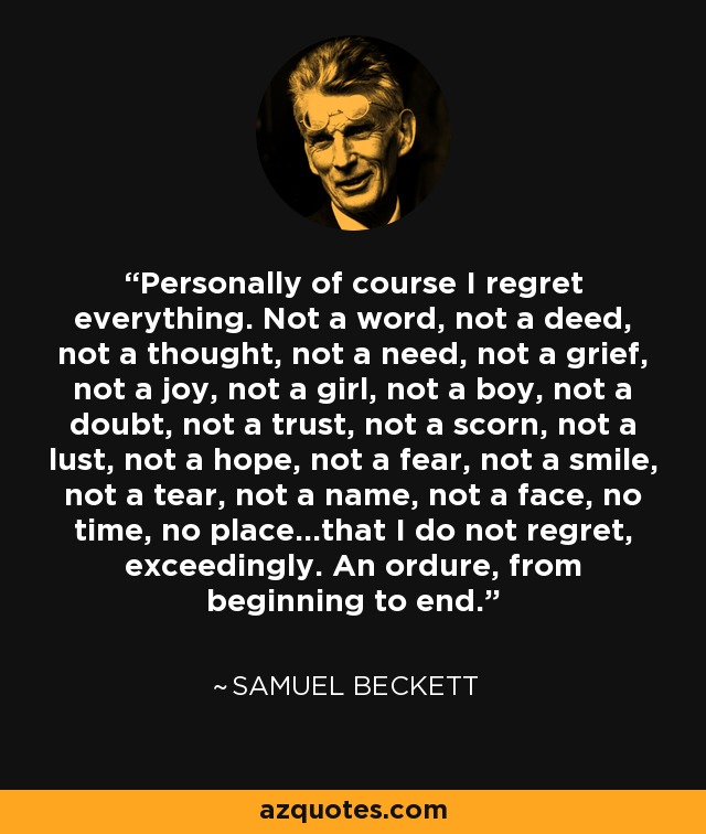 Personally of course I regret everything. Not a word, not a deed, not a thought, not a need, not a grief, not a joy, not a girl, not a boy, not a doubt, not a trust, not a scorn, not a lust, not a hope, not a fear, not a smile, not a tear, not a name, not a face, no time, no place...that I do not regret, exceedingly. An ordure, from beginning to end. - Samuel Beckett