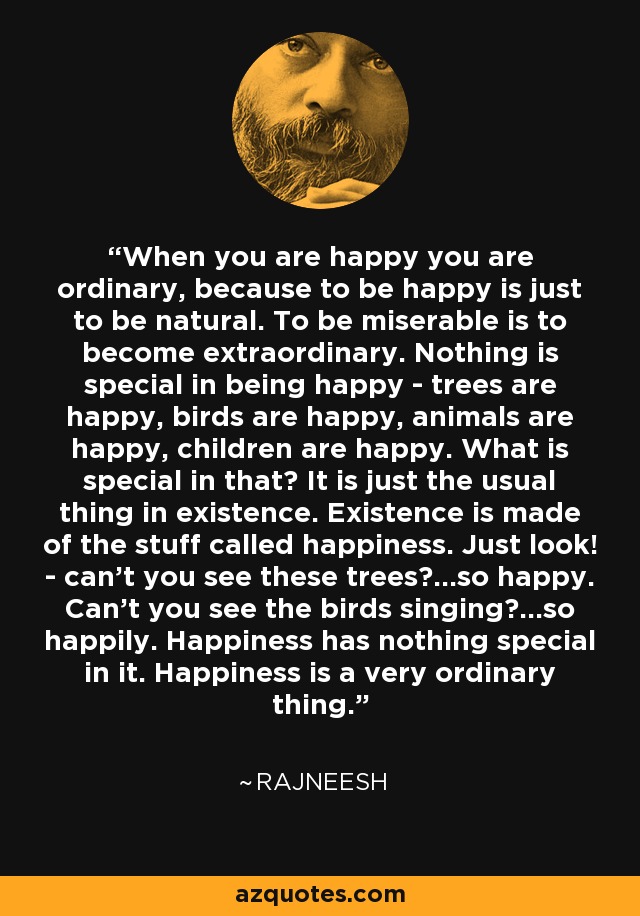 When you are happy you are ordinary, because to be happy is just to be natural. To be miserable is to become extraordinary. Nothing is special in being happy - trees are happy, birds are happy, animals are happy, children are happy. What is special in that? It is just the usual thing in existence. Existence is made of the stuff called happiness. Just look! - can't you see these trees?...so happy. Can't you see the birds singing?...so happily. Happiness has nothing special in it. Happiness is a very ordinary thing. - Rajneesh