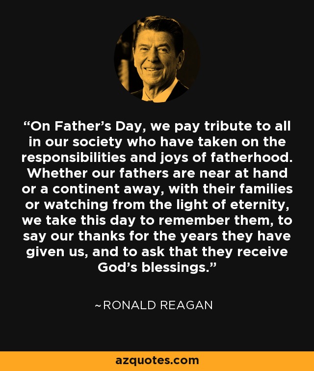 On Father's Day, we pay tribute to all in our society who have taken on the responsibilities and joys of fatherhood. Whether our fathers are near at hand or a continent away, with their families or watching from the light of eternity, we take this day to remember them, to say our thanks for the years they have given us, and to ask that they receive God's blessings. - Ronald Reagan