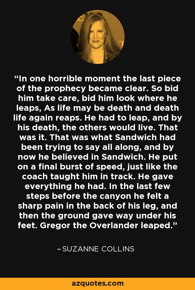 In one horrible moment the last piece of the prophecy became clear. So bid him take care, bid him look where he leaps, As life may be death and death life again reaps. He had to leap, and by his death, the others would live. That was it. That was what Sandwich had been trying to say all along, and by now he believed in Sandwich. He put on a final burst of speed, just like the coach taught him in track. He gave everything he had. In the last few steps before the canyon he felt a sharp pain in the back of his leg, and then the ground gave way under his feet. Gregor the Overlander leaped. - Suzanne Collins