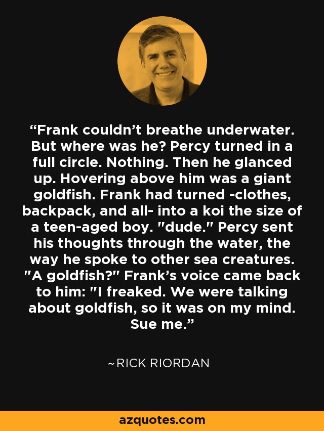 Frank couldn't breathe underwater. But where was he? Percy turned in a full circle. Nothing. Then he glanced up. Hovering above him was a giant goldfish. Frank had turned -clothes, backpack, and all- into a koi the size of a teen-aged boy. 