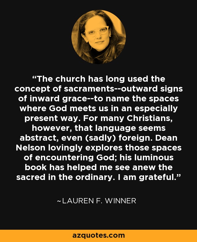 The church has long used the concept of sacraments--outward signs of inward grace--to name the spaces where God meets us in an especially present way. For many Christians, however, that language seems abstract, even (sadly) foreign. Dean Nelson lovingly explores those spaces of encountering God; his luminous book has helped me see anew the sacred in the ordinary. I am grateful. - Lauren F. Winner