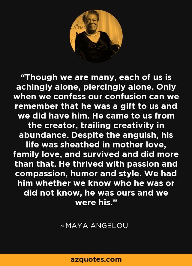 Though we are many, each of us is achingly alone, piercingly alone. Only when we confess our confusion can we remember that he was a gift to us and we did have him. He came to us from the creator, trailing creativity in abundance. Despite the anguish, his life was sheathed in mother love, family love, and survived and did more than that. He thrived with passion and compassion, humor and style. We had him whether we know who he was or did not know, he was ours and we were his. - Maya Angelou