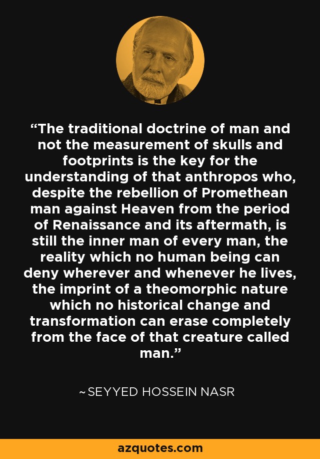 The traditional doctrine of man and not the measurement of skulls and footprints is the key for the understanding of that anthropos who, despite the rebellion of Promethean man against Heaven from the period of Renaissance and its aftermath, is still the inner man of every man, the reality which no human being can deny wherever and whenever he lives, the imprint of a theomorphic nature which no historical change and transformation can erase completely from the face of that creature called man. - Seyyed Hossein Nasr