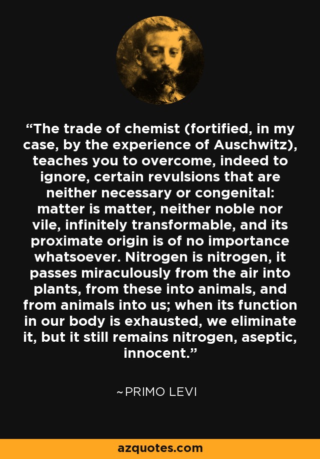 The trade of chemist (fortified, in my case, by the experience of Auschwitz), teaches you to overcome, indeed to ignore, certain revulsions that are neither necessary or congenital: matter is matter, neither noble nor vile, infinitely transformable, and its proximate origin is of no importance whatsoever. Nitrogen is nitrogen, it passes miraculously from the air into plants, from these into animals, and from animals into us; when its function in our body is exhausted, we eliminate it, but it still remains nitrogen, aseptic, innocent. - Primo Levi