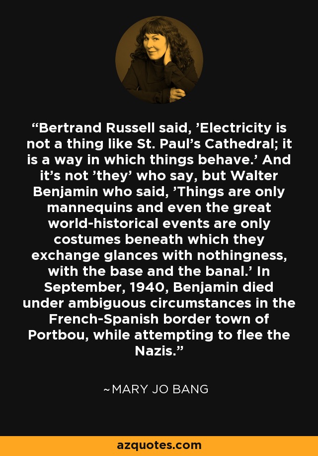 Bertrand Russell said, 'Electricity is not a thing like St. Paul's Cathedral; it is a way in which things behave.' And it's not 'they' who say, but Walter Benjamin who said, 'Things are only mannequins and even the great world-historical events are only costumes beneath which they exchange glances with nothingness, with the base and the banal.' In September, 1940, Benjamin died under ambiguous circumstances in the French-Spanish border town of Portbou, while attempting to flee the Nazis. - Mary Jo Bang
