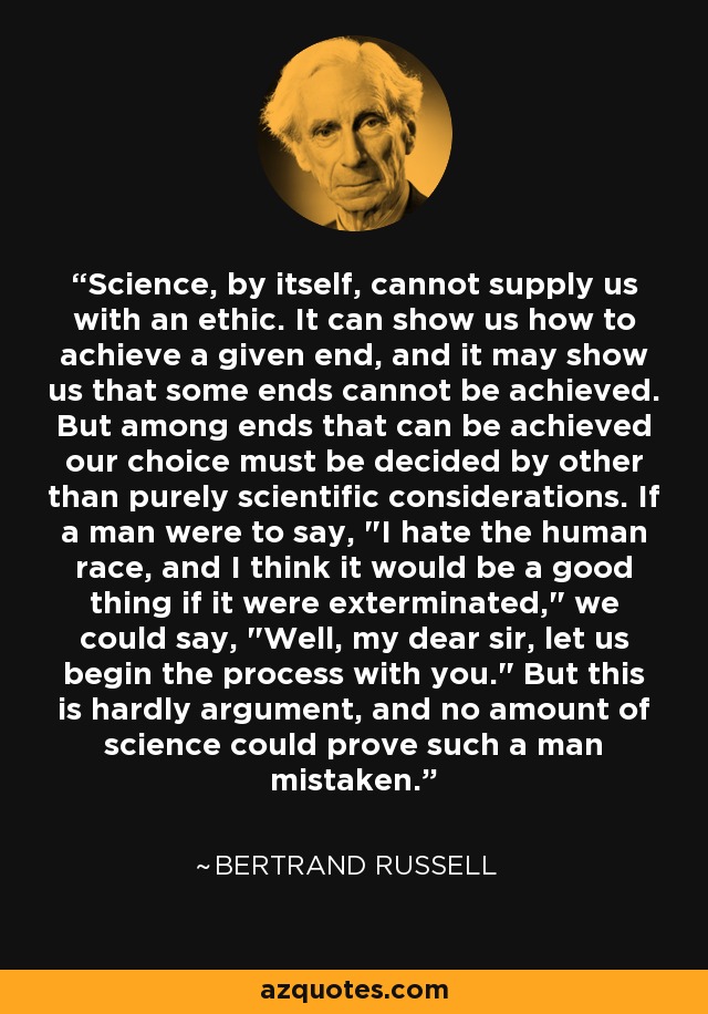 Science, by itself, cannot supply us with an ethic. It can show us how to achieve a given end, and it may show us that some ends cannot be achieved. But among ends that can be achieved our choice must be decided by other than purely scientific considerations. If a man were to say, 