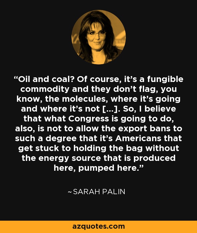 Oil and coal? Of course, it's a fungible commodity and they don't flag, you know, the molecules, where it's going and where it's not [...]. So, I believe that what Congress is going to do, also, is not to allow the export bans to such a degree that it's Americans that get stuck to holding the bag without the energy source that is produced here, pumped here. - Sarah Palin