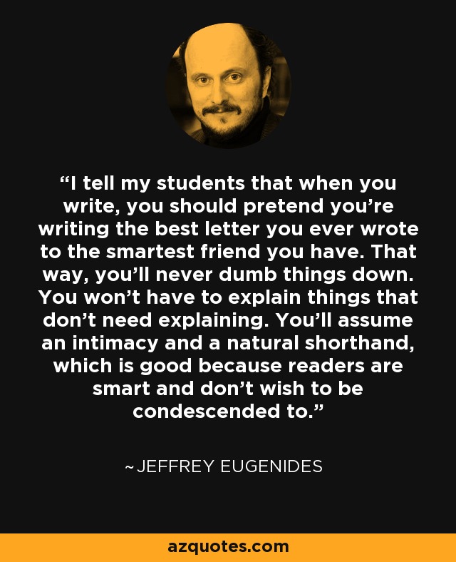 I tell my students that when you write, you should pretend you’re writing the best letter you ever wrote to the smartest friend you have. That way, you’ll never dumb things down. You won’t have to explain things that don’t need explaining. You’ll assume an intimacy and a natural shorthand, which is good because readers are smart and don’t wish to be condescended to. - Jeffrey Eugenides