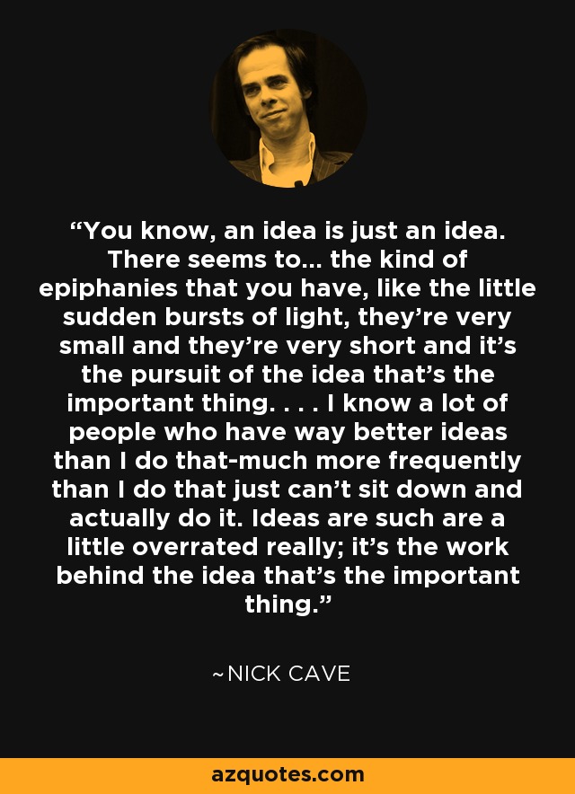 You know, an idea is just an idea. There seems to... the kind of epiphanies that you have, like the little sudden bursts of light, they're very small and they're very short and it's the pursuit of the idea that's the important thing. . . . I know a lot of people who have way better ideas than I do that-much more frequently than I do that just can't sit down and actually do it. Ideas are such are a little overrated really; it's the work behind the idea that's the important thing. - Nick Cave